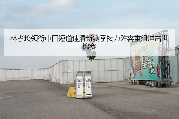 林孝埈领衔中国短道速滑新赛季接力阵容重组冲击世锦赛