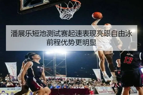 潘展乐短池测试赛起速表现亮眼自由泳前程优势更明显